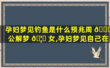 孕妇梦见钓鱼是什么预兆周 🐕 公解梦 🦅 女,孕妇梦见自己在钓鱼,而且钓到了鱼